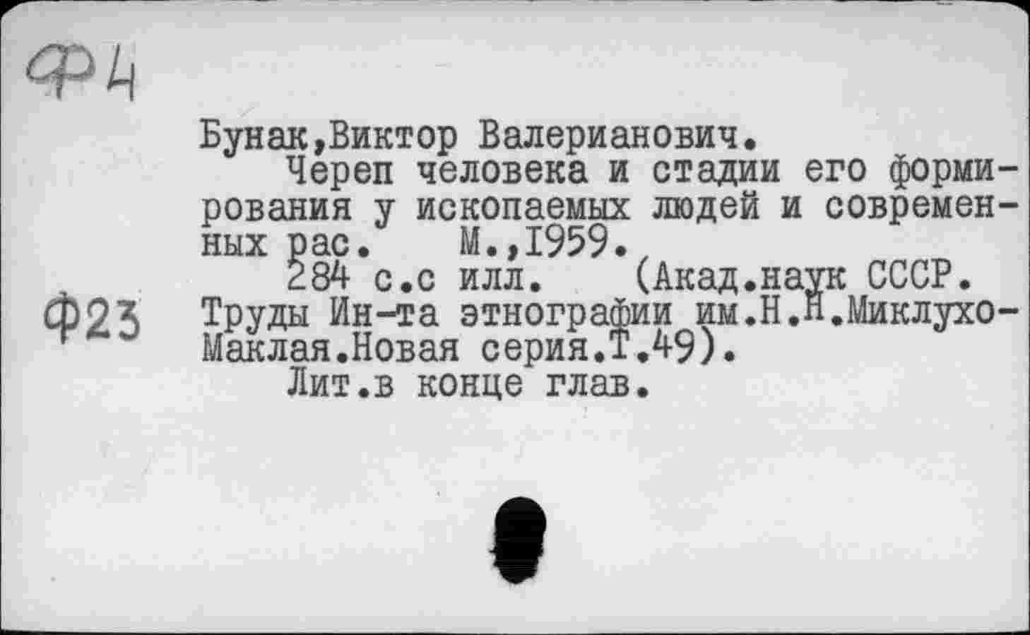 ﻿
Ф25
Бунак,Виктор Валерианович,
Череп человека и стадии его формирования у ископаемых людей и современных рас. М.,1959.
284 с.с илл. (Акад.наук СССР.
Труды Ин-та этнографии им.Н.п.Миклухо-Маклая. Новая серия.Т.49).
Лит.в конце глав.